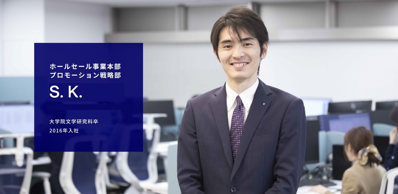 ホールセール事業本部 プロモーション戦略部 S. K. 大学院文学研究科卒 2016年入社