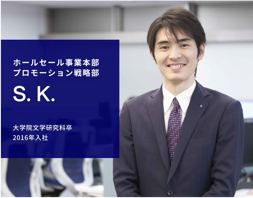 ホールセール事業本部 プロモーション戦略部 S. K. 大学院文学研究科卒 2016年入社
